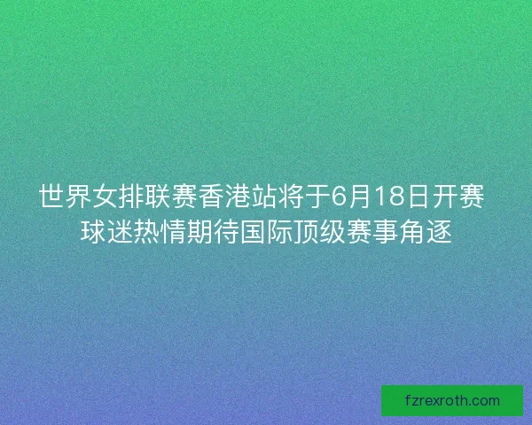 世界女排联赛香港站将于6月18日开赛 球迷热情期待国际顶级赛事角逐