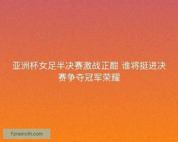 亚洲杯女足半决赛激战正酣 谁将挺进决赛争夺冠军荣耀