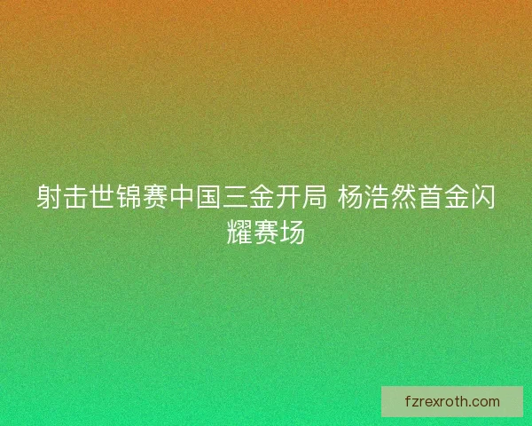 射击世锦赛中国三金开局 杨浩然首金闪耀赛场
