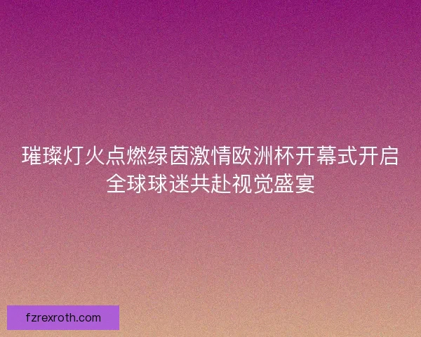 璀璨灯火点燃绿茵激情欧洲杯开幕式开启全球球迷共赴视觉盛宴