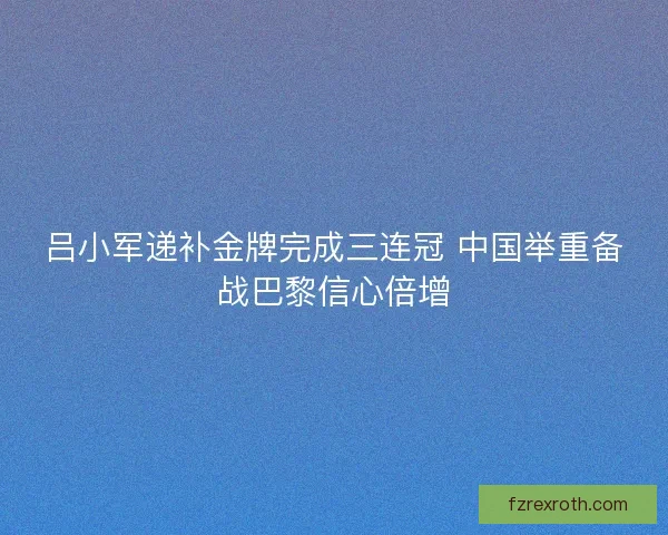 吕小军递补金牌完成三连冠 中国举重备战巴黎信心倍增
