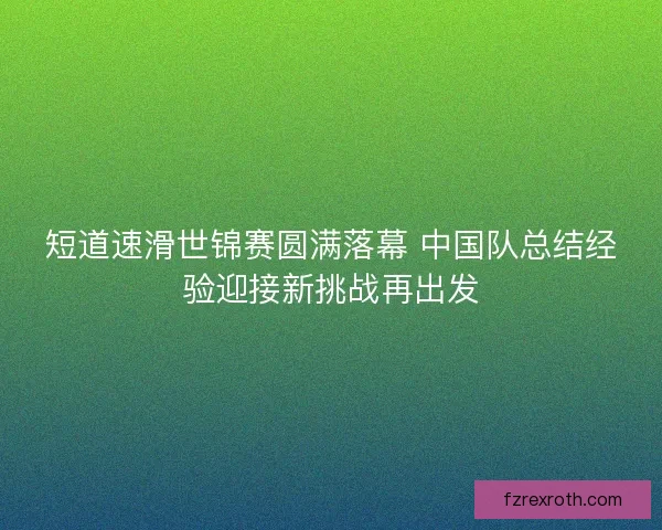 短道速滑世锦赛圆满落幕 中国队总结经验迎接新挑战再出发