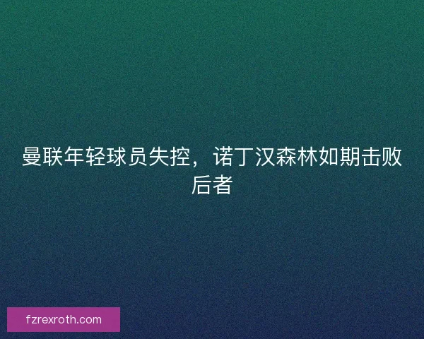 曼联年轻球员失控，诺丁汉森林如期击败后者