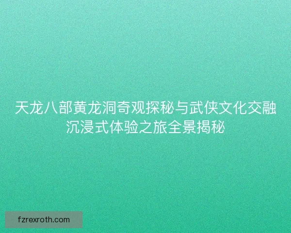 天龙八部黄龙洞奇观探秘与武侠文化交融沉浸式体验之旅全景揭秘