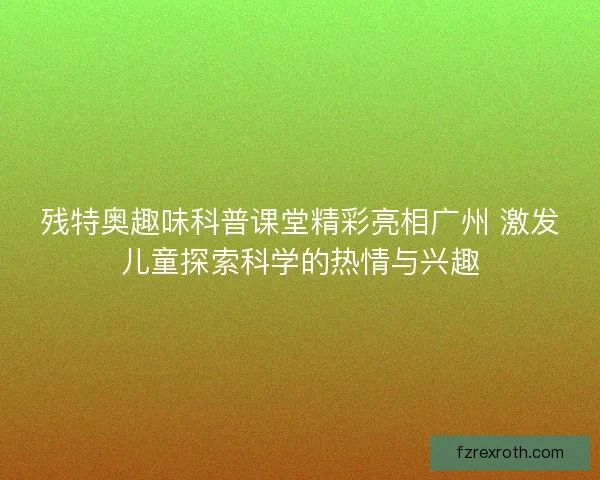 残特奥趣味科普课堂精彩亮相广州 激发儿童探索科学的热情与兴趣