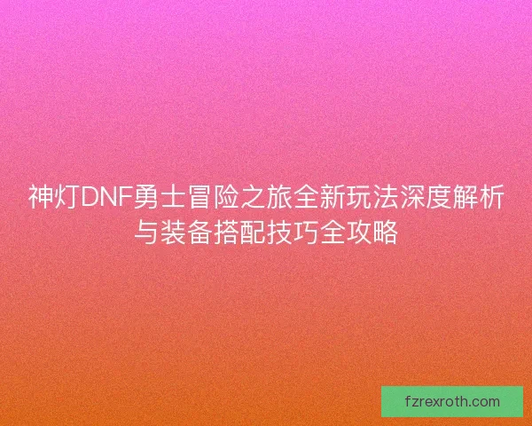 神灯DNF勇士冒险之旅全新玩法深度解析与装备搭配技巧全攻略
