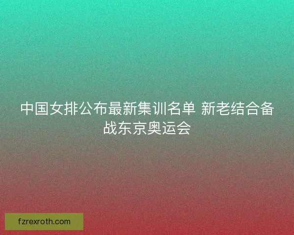 中国女排公布最新集训名单 新老结合备战东京奥运会