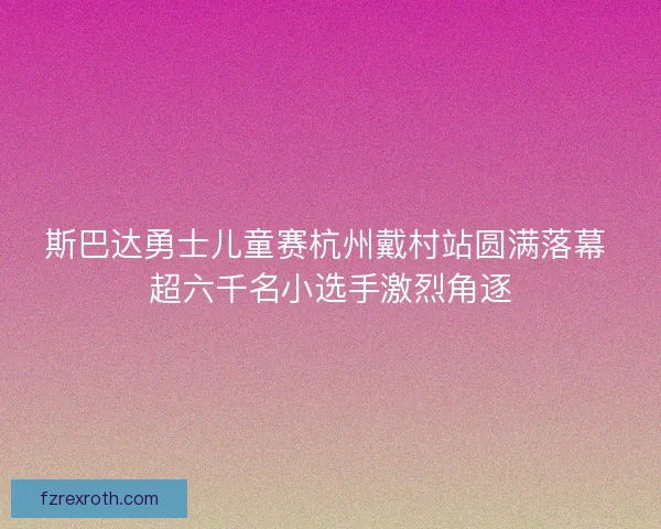 斯巴达勇士儿童赛杭州戴村站圆满落幕 超六千名小选手激烈角逐