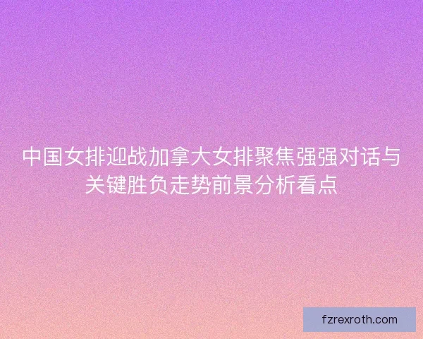 中国女排迎战加拿大女排聚焦强强对话与关键胜负走势前景分析看点