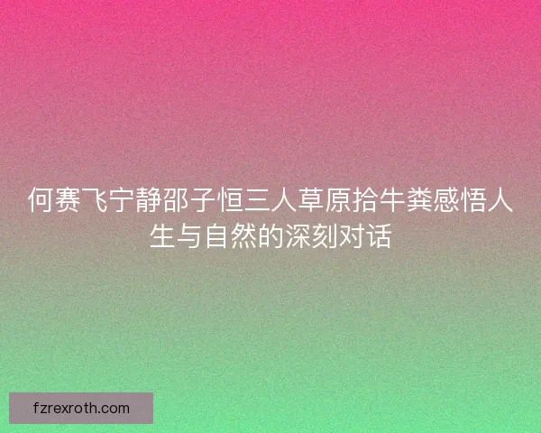 何赛飞宁静邵子恒三人草原拾牛粪感悟人生与自然的深刻对话