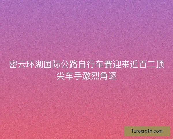 密云环湖国际公路自行车赛迎来近百二顶尖车手激烈角逐