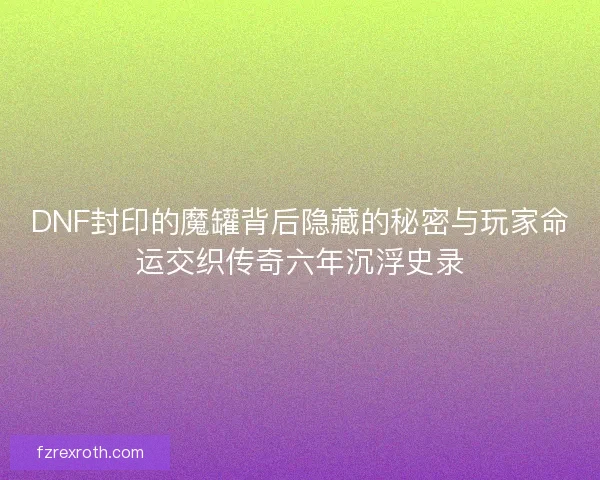 DNF封印的魔罐背后隐藏的秘密与玩家命运交织传奇六年沉浮史录
