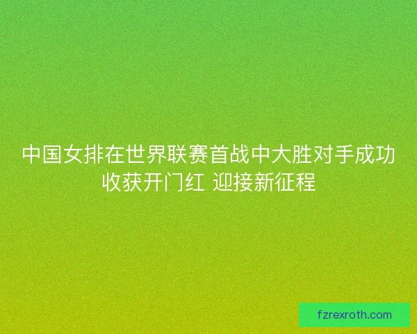 中国女排在世界联赛首战中大胜对手成功收获开门红 迎接新征程