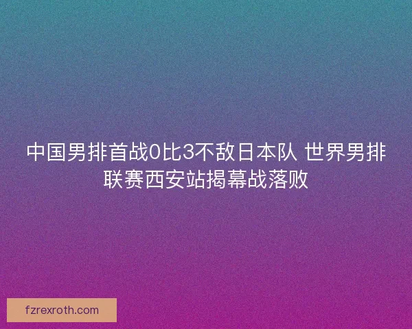 中国男排首战0比3不敌日本队 世界男排联赛西安站揭幕战落败