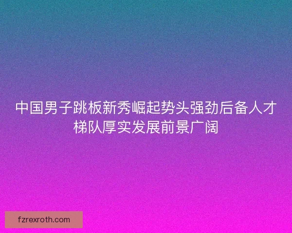 中国男子跳板新秀崛起势头强劲后备人才梯队厚实发展前景广阔