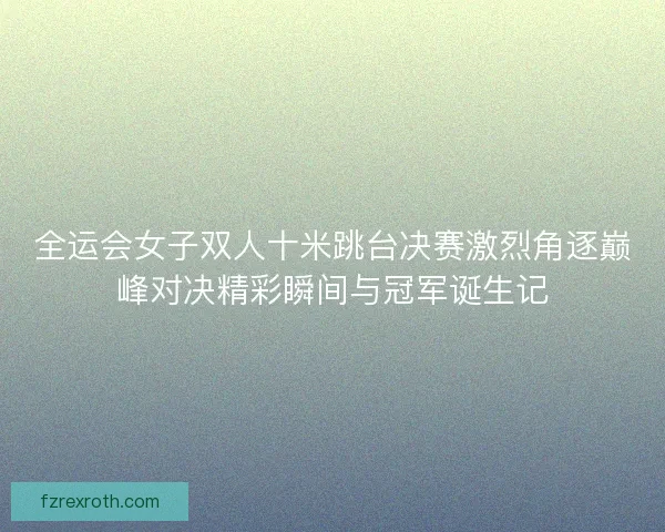 全运会女子双人十米跳台决赛激烈角逐巅峰对决精彩瞬间与冠军诞生记