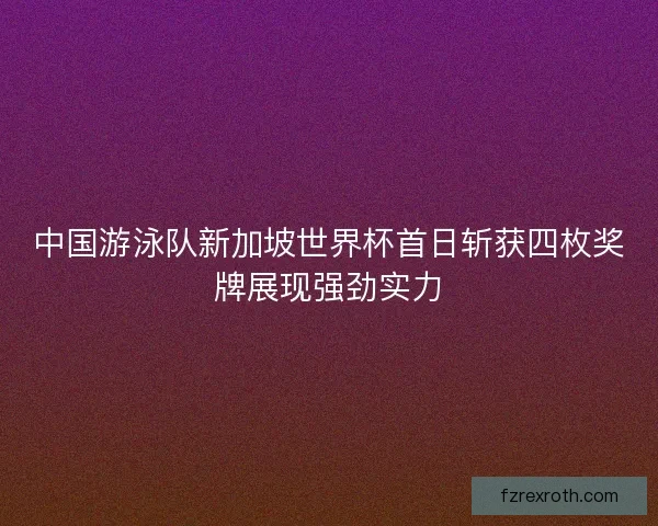 中国游泳队新加坡世界杯首日斩获四枚奖牌展现强劲实力