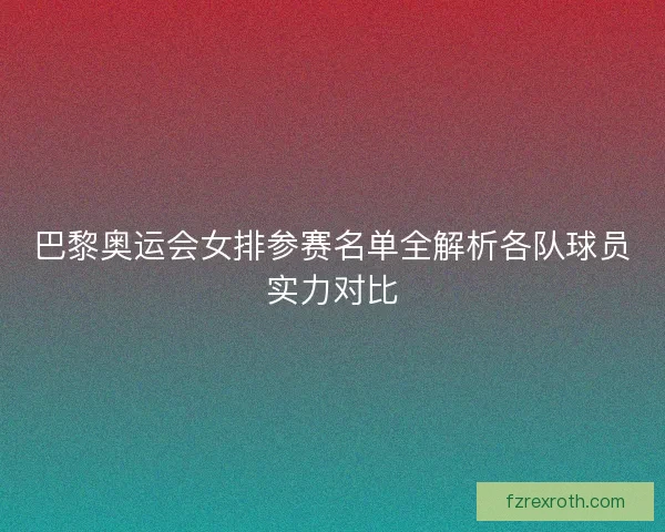巴黎奥运会女排参赛名单全解析各队球员实力对比